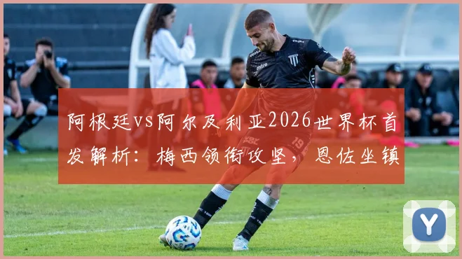 阿根廷vs阿尔及利亚2026世界杯首发解析:梅西领衔攻坚,恩佐坐镇中场,斯卡洛尼战术意图全览