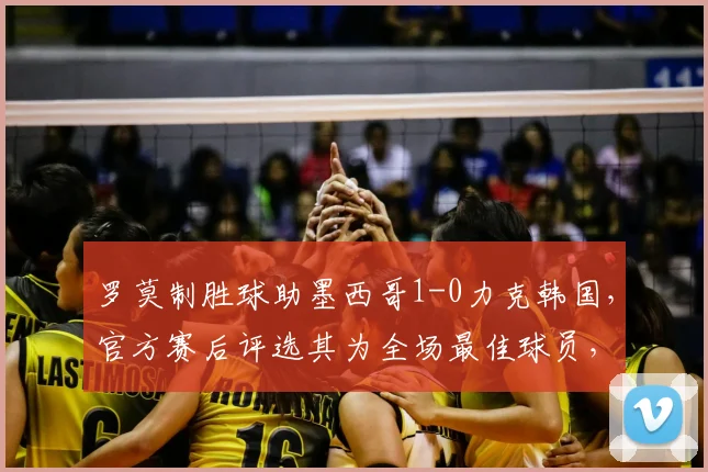 罗莫制胜球助墨西哥1-0力克韩国，官方赛后评选其为全场最佳球员，附2026世界杯预选赛进球视频回放