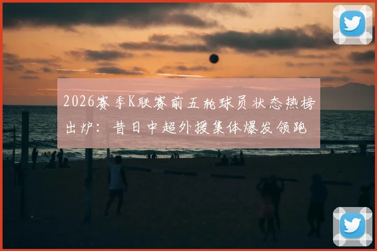 2026赛季K联赛前五轮球员状态热榜出炉：昔日中超外援集体爆发领跑，这份官方榜单透露了哪些趋势？