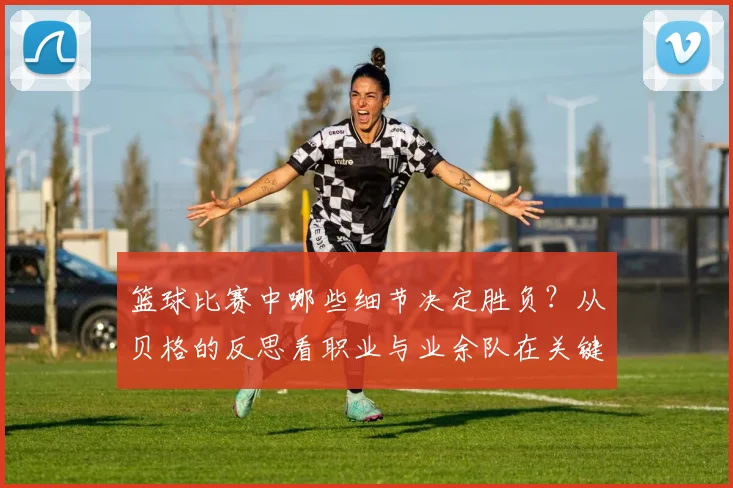 篮球比赛中哪些细节决定胜负?从贝格的反思看职业与业余队在关键回合处理上的本质区别(附2026赛季改进指南)