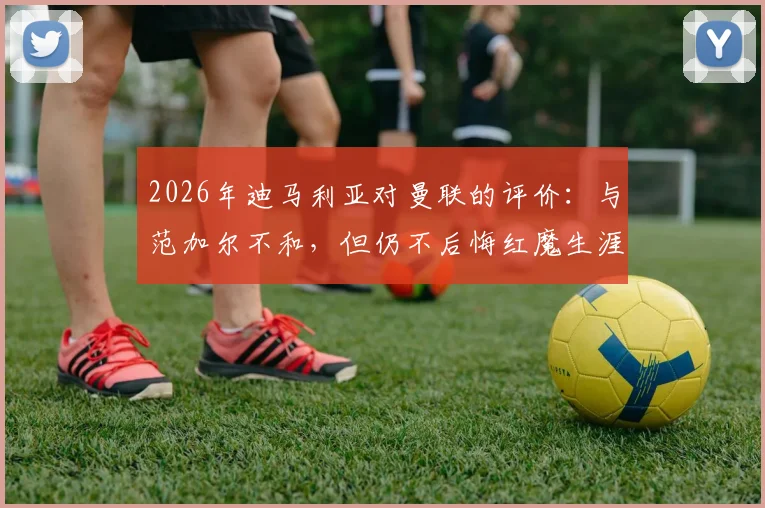 2026年迪马利亚对曼联的评价:与范加尔不和,但仍不后悔红魔生涯,忠诚争议引热议
