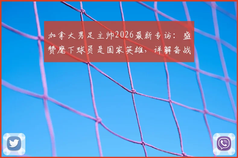 加拿大男足主帅2026最新专访：盛赞麾下球员是国家英雄，详解备战强大对手战术与信心来源