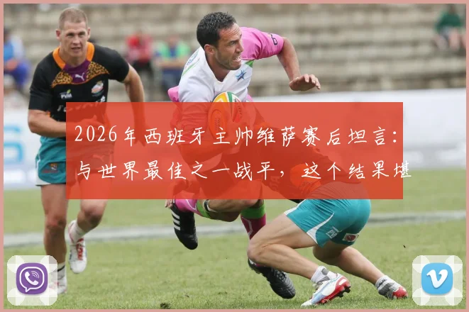 2026年西班牙主帅维萨赛后坦言：与世界最佳之一战平，这个结果堪称疯狂，详解比赛背后故事