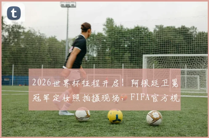2026世界杯征程开启!阿根廷卫冕冠军定妆照拍摄现场,FIFA官方视频首发