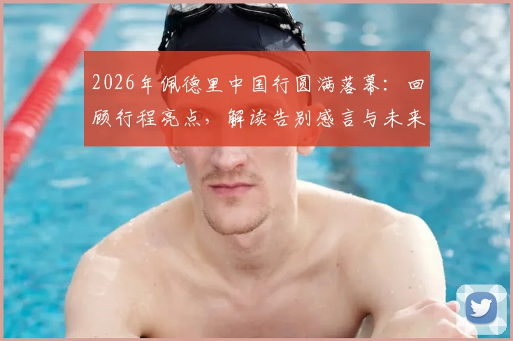 2026年佩德里中国行圆满落幕：回顾行程亮点，解读告别感言与未来访华可能