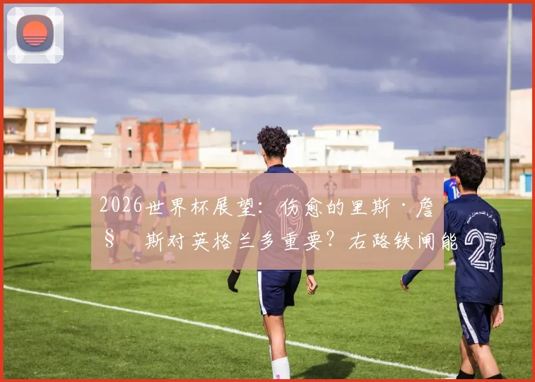 2026世界杯展望：伤愈的里斯·詹姆斯对英格兰多重要？右路铁闸能否锁死阿根廷