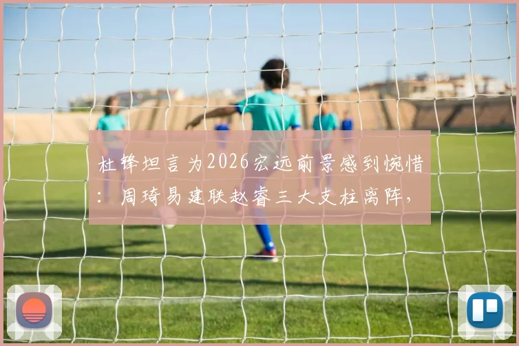 杜锋坦言为2026宏远前景感到惋惜:周琦易建联赵睿三大支柱离阵,新赛季内线短板如何弥补?