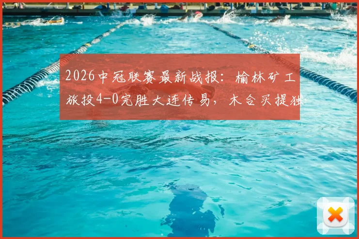 2026中冠联赛最新战报:榆林矿工旅投4-0完胜大连传易,木合买提独中两元领衔大胜,积分形势深度解析