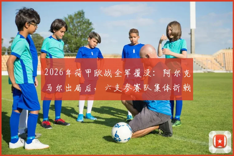2026年荷甲欧战全军覆没:阿尔克马尔出局后,六支参赛队集体折戟原因深度解析与未来展望