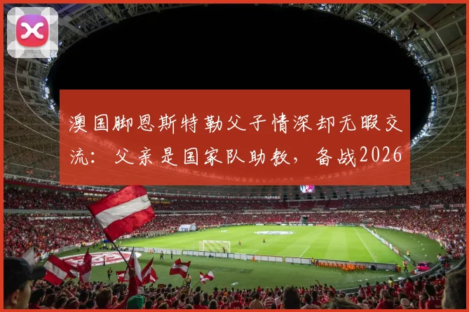 澳国脚恩斯特勒父子情深却无暇交流:父亲是国家队助教,备战2026年让我俩“零沟通”