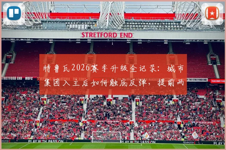 特鲁瓦2026赛季升级全记录:城市集团入主后如何触底反弹,提前两轮锁定法甲席位