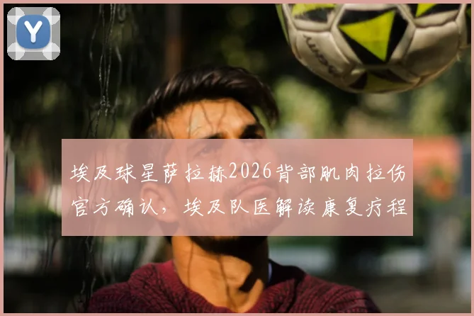 埃及球星萨拉赫2026背部肌肉拉伤官方确认，埃及队医解读康复疗程与亚洲杯备战计划
