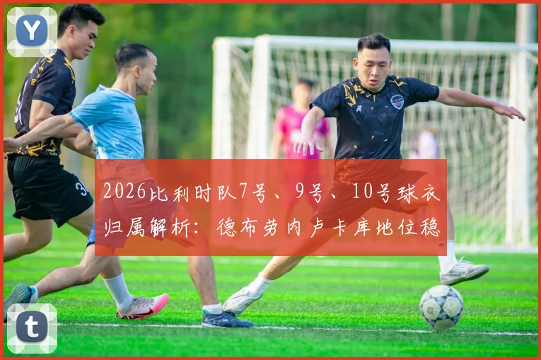 2026比利时队7号、9号、10号球衣归属解析：德布劳内卢卡库地位稳固，特罗萨德获核心号码