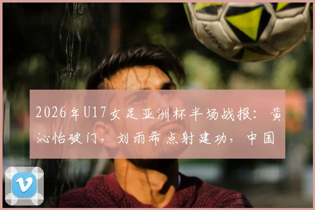 2026年U17女足亚洲杯半场战报:黄沁怡破门,刘雨希点射建功,中国U17队2-0领先印度U17队,附最新赛程比分及球员信息解读