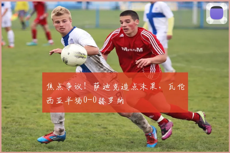 焦点争议!萨迪克造点未果,瓦伦西亚半场0-0赫罗纳