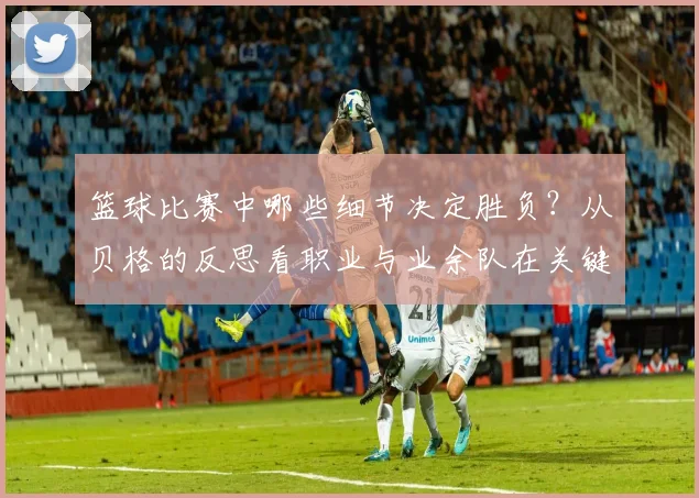 篮球比赛中哪些细节决定胜负?从贝格的反思看职业与业余队在关键回合处理上的本质区别(附2026赛季改进指南)