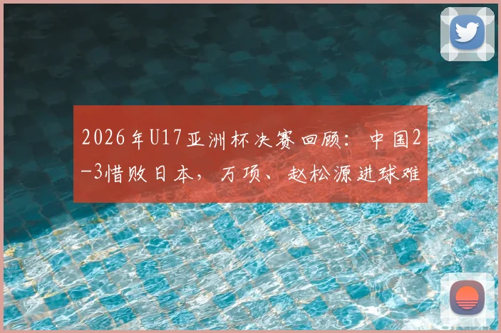 2026年U17亚洲杯决赛回顾：中国2-3惜败日本，万项、赵松源进球难救主