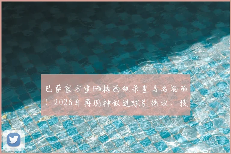 巴萨官方重晒梅西绝杀皇马名场面!2026年再现神似进球引热议,技术动作深度对比