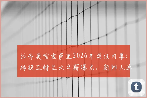 拉齐奥官宣萨里2026年离任内幕：转投亚特兰大年薪曝光，新帅人选与球队未来走向分析
