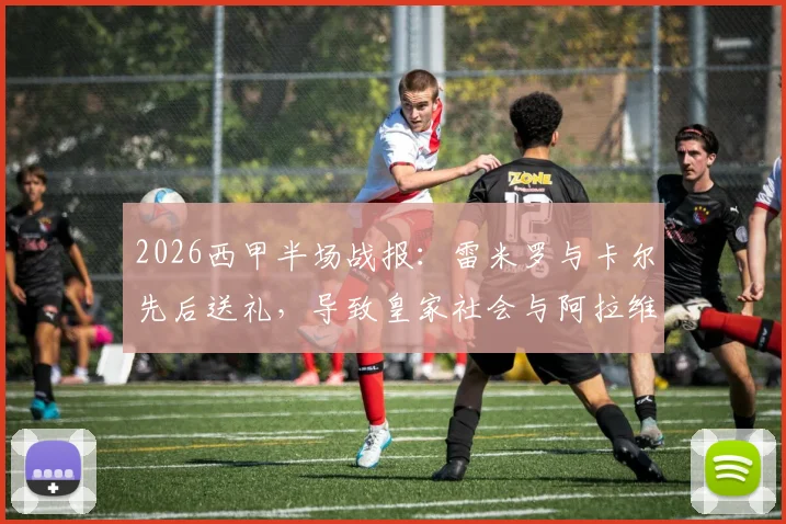 2026西甲半场战报：雷米罗与卡尔先后送礼，导致皇家社会与阿拉维斯战成2-2平局关键过程复盘