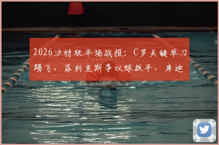2026沙特联半场战报:C罗关键单刀踢飞,菲利克斯争议球扳平,库迪西亚1-1利雅得胜利视频集锦