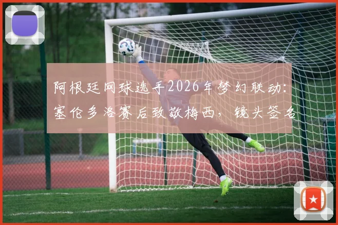 阿根廷网球选手2026年梦幻联动：塞伦多洛赛后致敬梅西，镜头签名引爆体坛热议