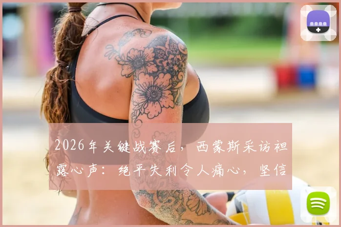 2026年关键战赛后,西蒙斯采访袒露心声:绝平失利令人痛心,坚信球队能重整旗鼓