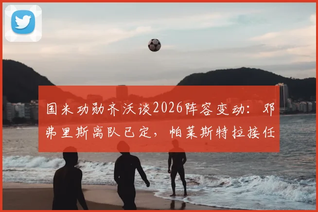 国米功勋齐沃谈2026阵容变动:邓弗里斯离队已定,帕莱斯特拉接任时机未到