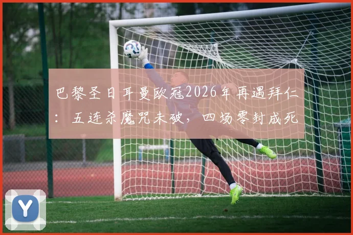 巴黎圣日耳曼欧冠2026年再遇拜仁：五连杀魔咒未破，四场零封成死穴，关键战如何破局？