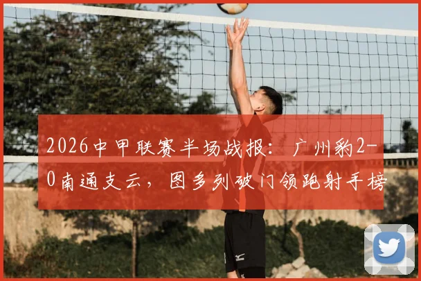 2026中甲联赛半场战报:广州豹2-0南通支云,图多列破门领跑射手榜,附完整比赛数据分析与球队近况解读
