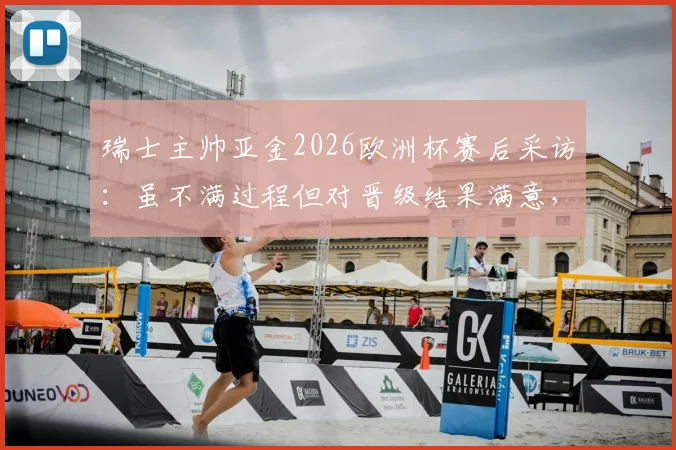 瑞士主帅亚金2026欧洲杯赛后采访：虽不满过程但对晋级结果满意，详解下半场优于上半场原因