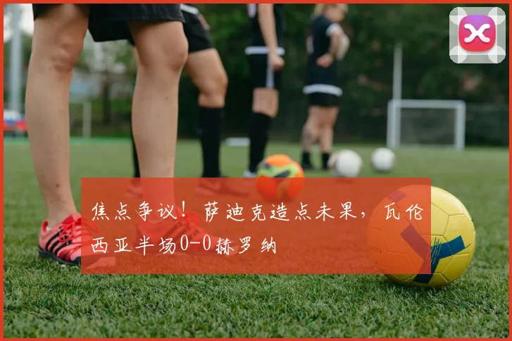焦点争议！萨迪克造点未果，瓦伦西亚半场0-0赫罗纳
