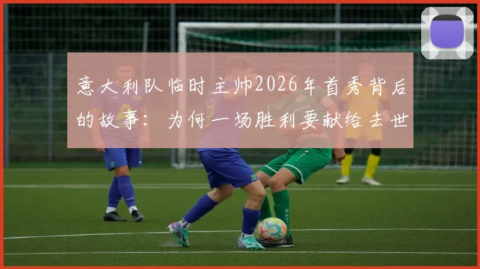 意大利队临时主帅2026年首秀背后的故事：为何一场胜利要献给去世的爱犬，这份情感超越了足球