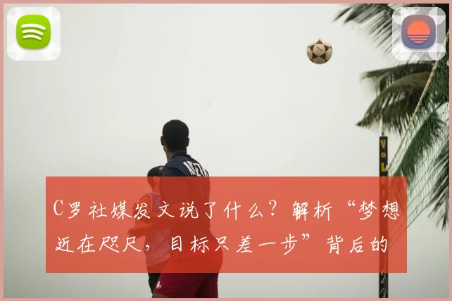 C罗社媒发文说了什么？解析“梦想近在咫尺，目标只差一步”背后的2026大赛决心