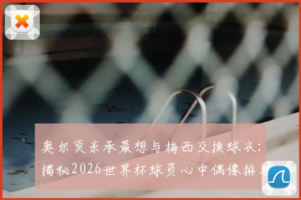 奥尔莫亲承最想与梅西交换球衣:揭秘2026世界杯球员心中偶像排名及球衣交换意义