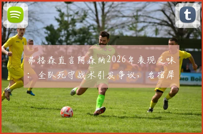 弗格森直言阿森纳2026年表现乏味:全队死守战术引发争议,名宿犀利点评战术风格