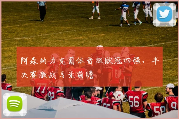 阿森纳力克葡体晋级欧冠四强，半决赛激战马竞前瞻