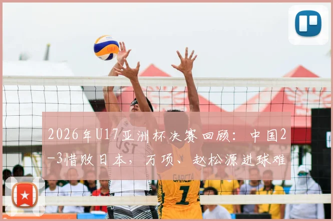 2026年U17亚洲杯决赛回顾:中国2-3惜败日本,万项、赵松源进球难救主