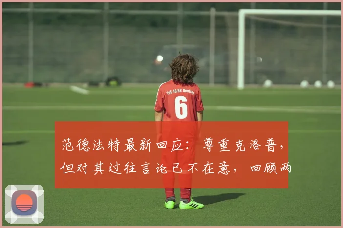 范德法特最新回应:尊重克洛普,但对其过往言论已不在意,回顾两人关系始末
