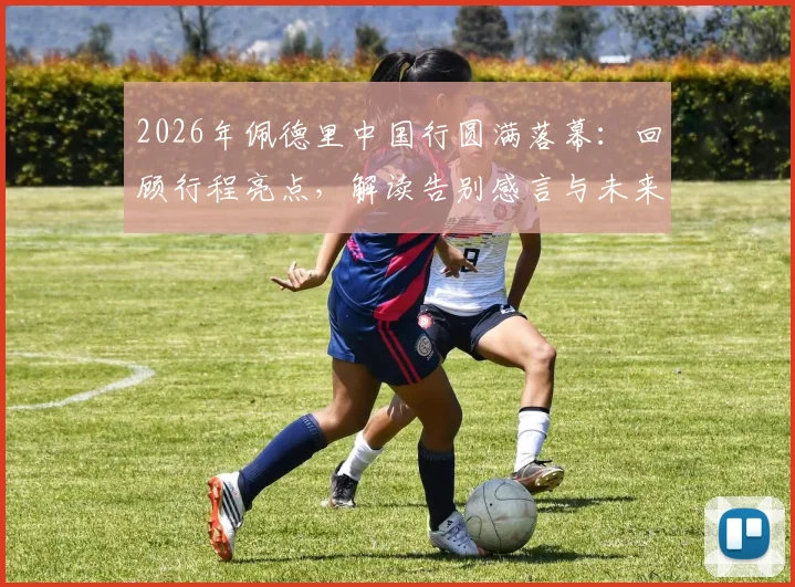 2026年佩德里中国行圆满落幕:回顾行程亮点,解读告别感言与未来访华可能