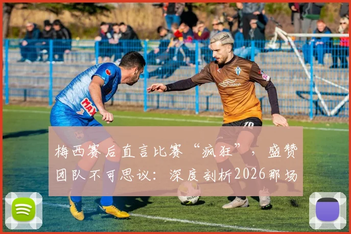 梅西赛后直言比赛“疯狂”，盛赞团队不可思议：深度剖析2026那场经典之战与团队精神内核