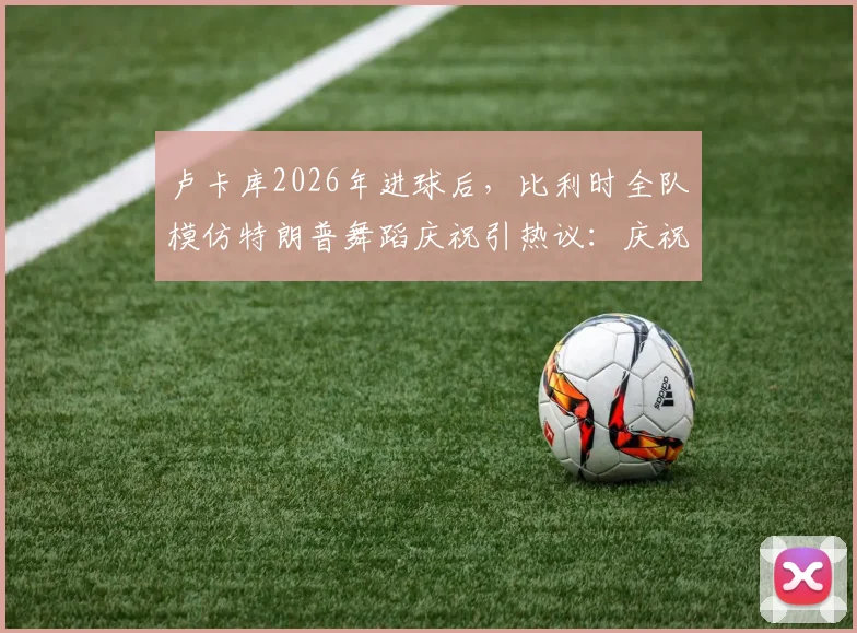 卢卡库2026年进球后,比利时全队模仿特朗普舞蹈庆祝引热议:庆祝细节、球员名单与完整比赛回顾