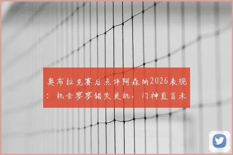 奥布拉克赛后点评阿森纳2026表现:机会寥寥错失良机,门神直言未取胜很遗憾