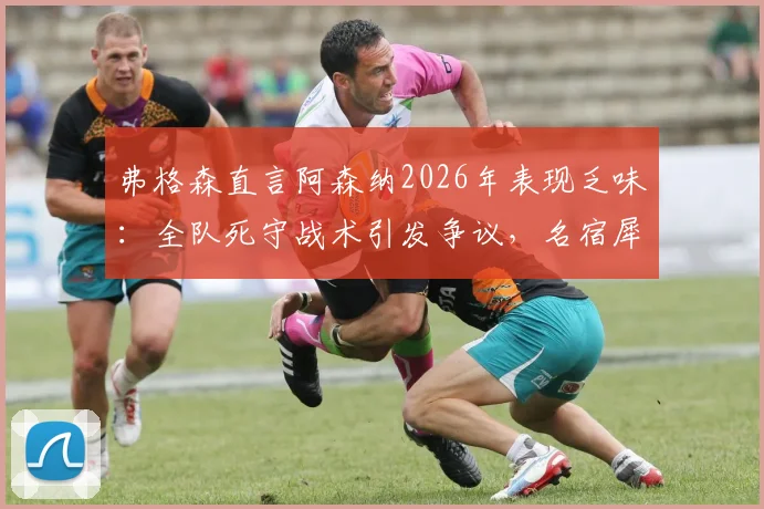 弗格森直言阿森纳2026年表现乏味：全队死守战术引发争议，名宿犀利点评战术风格