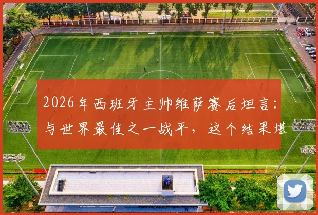 2026年西班牙主帅维萨赛后坦言:与世界最佳之一战平,这个结果堪称疯狂,详解比赛背后故事