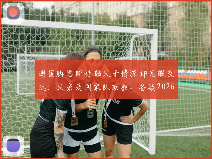 澳国脚恩斯特勒父子情深却无暇交流：父亲是国家队助教，备战2026年让我俩“零沟通”