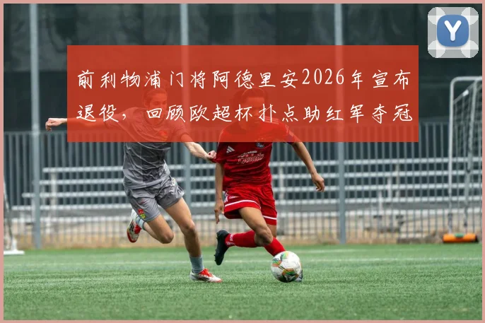前利物浦门将阿德里安2026年宣布退役，回顾欧超杯扑点助红军夺冠关键瞬间，附职业生涯数据一览