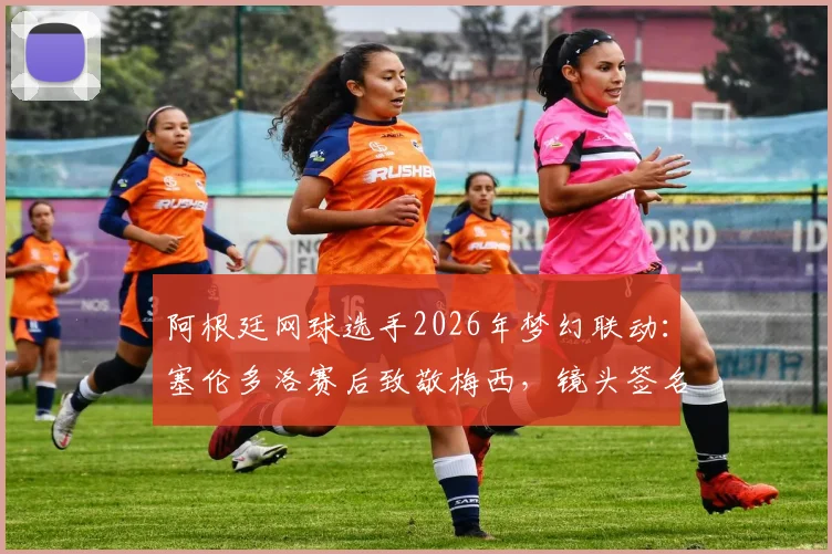 阿根廷网球选手2026年梦幻联动:塞伦多洛赛后致敬梅西,镜头签名引爆体坛热议