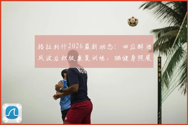 格拉利什2026最新动态：回应醉酒风波后积极康复训练，晒健身照展现回归决心