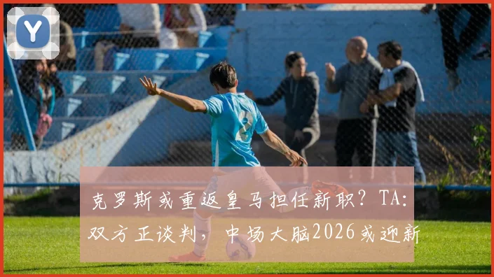 克罗斯或重返皇马担任新职?TA:双方正谈判,中场大脑2026或迎新篇章